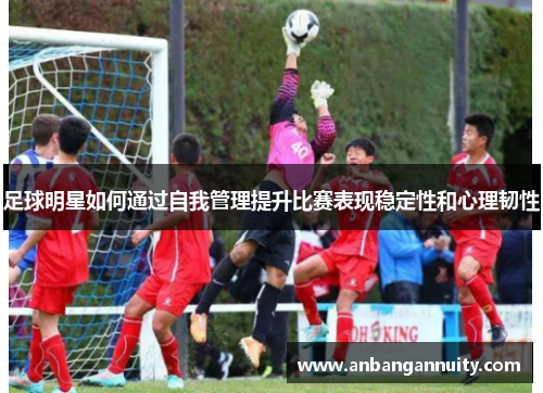 足球明星如何通过自我管理提升比赛表现稳定性和心理韧性
